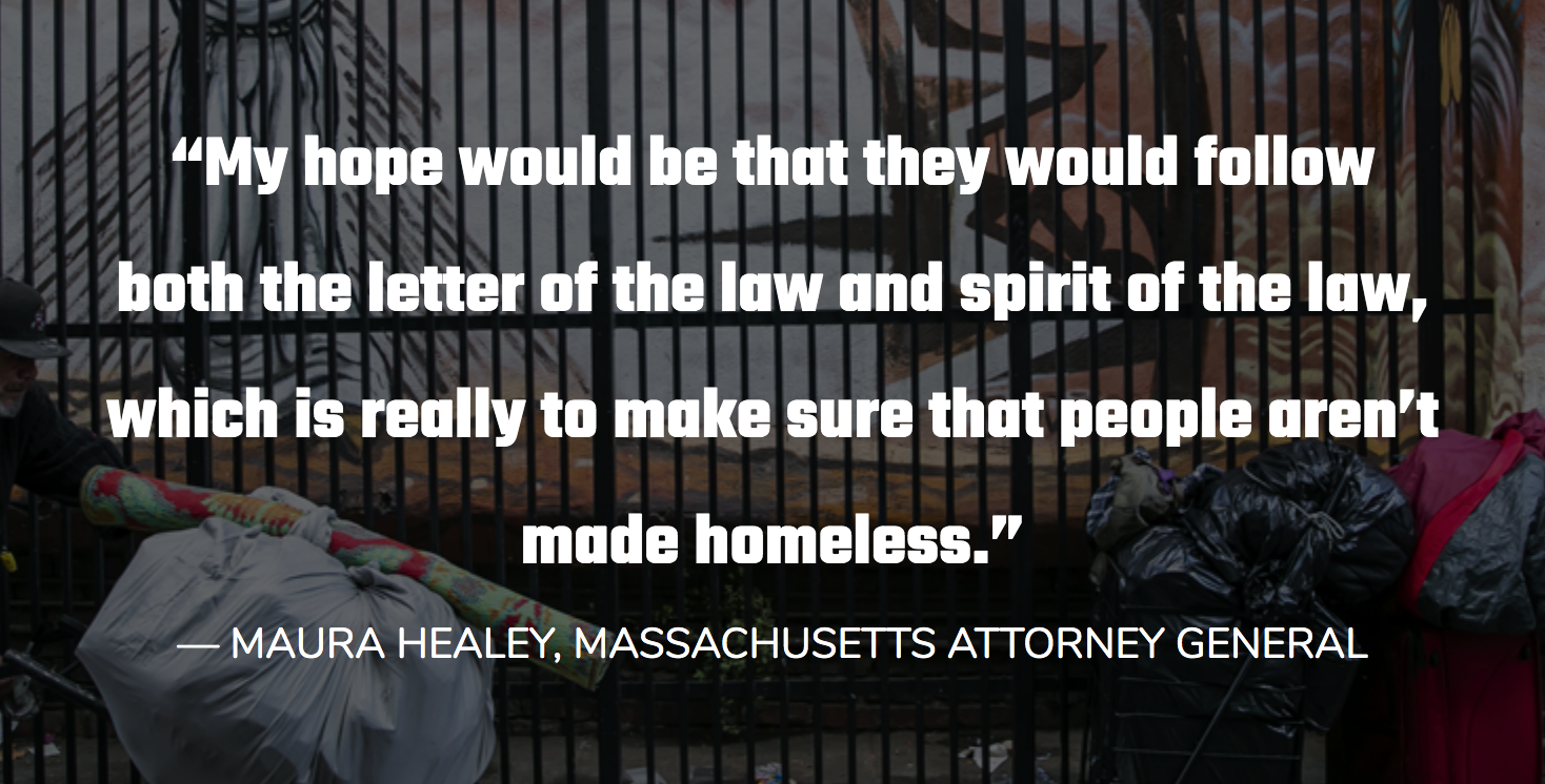 “My hope would be that they would follow both the letter of the law and spirit of the law, which is really to make sure that people aren’t made homeless.”
— MAURA HEALEY, MASSACHUSETTS ATTORNEY GENERAL